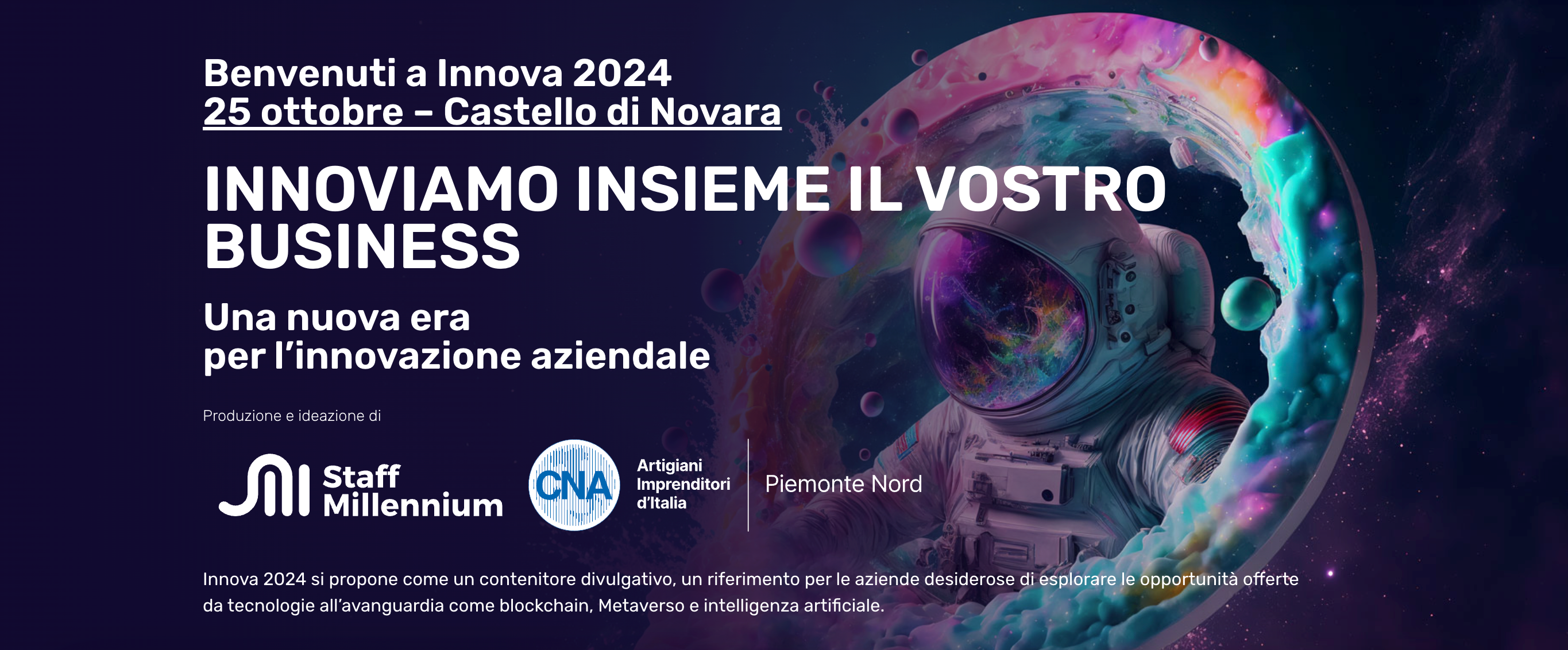 Torna al Castello di Novara il prossimo venerdì 25 ottobre INNOVA, il contenitore divulgativo proposto da CNA Piemonte Nord insieme a Staff Millennium. Innova si propone come una intera giornata di riferimento per le aziende desiderose di esplorare le opportunità offerte da tecnologie all’avanguardia. Quest'anno, accanto alla tematica della blockchain e della tracciabilità certificata di filiera verrà approfondita la tematica dell'intelligenza artificiale applicata nel marketing e nella produzione per rendere le aziende più performanti ed efficaci. Saranno proposte esperienze sulla realtà virtuale e sul metaverso, casi studio che mostrano come migliorare attraverso questi strumenti la gestione delle imprese e la possibilità di partecipare a workshop formativi.